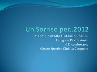 ASD ACCADEMIA ITALIANA CALCIO
             Categoria Piccoli Amici
                    16 Dicembre 2012
   Centro Sportivo Club La Cerquetta
 