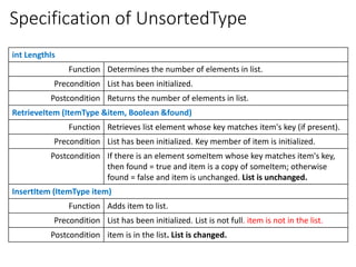 Specification of UnsortedType
int LengthIs
Function Determines the number of elements in list.
Precondition List has been initialized.
Postcondition Returns the number of elements in list.
RetrieveItem (ItemType &item, Boolean &found)
Function Retrieves list element whose key matches item's key (if present).
Precondition List has been initialized. Key member of item is initialized.
Postcondition If there is an element someItem whose key matches item's key,
then found = true and item is a copy of someItem; otherwise
found = false and item is unchanged. List is unchanged.
InsertItem (ItemType item)
Function Adds item to list.
Precondition List has been initialized. List is not full. item is not in the list.
Postcondition item is in the list. List is changed.
 