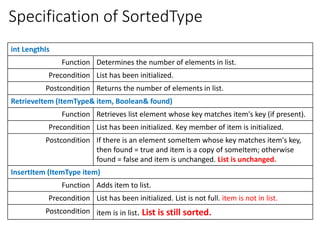 Specification of SortedType
int LengthIs
Function Determines the number of elements in list.
Precondition List has been initialized.
Postcondition Returns the number of elements in list.
RetrieveItem (ItemType& item, Boolean& found)
Function Retrieves list element whose key matches item's key (if present).
Precondition List has been initialized. Key member of item is initialized.
Postcondition If there is an element someItem whose key matches item's key,
then found = true and item is a copy of someItem; otherwise
found = false and item is unchanged. List is unchanged.
InsertItem (ItemType item)
Function Adds item to list.
Precondition List has been initialized. List is not full. item is not in list.
Postcondition item is in list. List is still sorted.
 