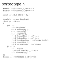 #ifndef SORTEDTYPE_H_INCLUDED
#define SORTEDTYPE_H_INCLUDED
const int MAX_ITEMS = 5;
template <class ItemType>
class SortedType
{
public :
SortedType();
void MakeEmpty();
bool IsFull();
int LengthIs();
void InsertItem(ItemType);
void DeleteItem(ItemType);
void RetrieveItem(ItemType&, bool&);
void ResetList();
void GetNextItem(ItemType&);
private:
int length;
ItemType info[MAX_ITEMS];
int currentPos;
};
#endif // SORTEDTYPE_H_INCLUDED
sortedtype.h
 