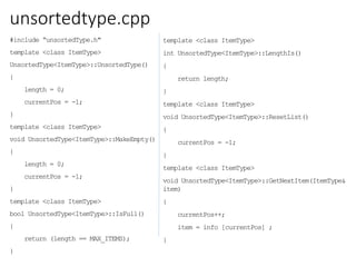 unsortedtype.cpp
#include “unsortedType.h"
template <class ItemType>
UnsortedType<ItemType>::UnsortedType()
{
length = 0;
currentPos = -1;
}
template <class ItemType>
void UnsortedType<ItemType>::MakeEmpty()
{
length = 0;
currentPos = -1;
}
template <class ItemType>
bool UnsortedType<ItemType>::IsFull()
{
return (length == MAX_ITEMS);
}
template <class ItemType>
int UnsortedType<ItemType>::LengthIs()
{
return length;
}
template <class ItemType>
void UnsortedType<ItemType>::ResetList()
{
currentPos = -1;
}
template <class ItemType>
void UnsortedType<ItemType>::GetNextItem(ItemType&
item)
{
currentPos++;
item = info [currentPos] ;
}
 