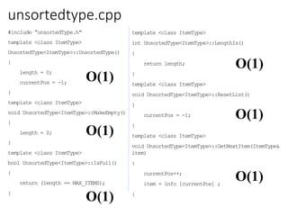 unsortedtype.cpp
#include “unsortedType.h"
template <class ItemType>
UnsortedType<ItemType>::UnsortedType()
{
length = 0;
currentPos = -1;
}
template <class ItemType>
void UnsortedType<ItemType>::MakeEmpty()
{
length = 0;
}
template <class ItemType>
bool UnsortedType<ItemType>::IsFull()
{
return (length == MAX_ITEMS);
}
template <class ItemType>
int UnsortedType<ItemType>::LengthIs()
{
return length;
}
template <class ItemType>
void UnsortedType<ItemType>::ResetList()
{
currentPos = -1;
}
template <class ItemType>
void UnsortedType<ItemType>::GetNextItem(ItemType&
item)
{
currentPos++;
item = info [currentPos] ;
}
O(1)
O(1)
O(1)
O(1)
O(1)
O(1)
 