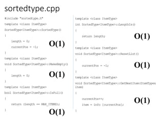 sortedtype.cpp
#include "sortedtype.h"
template <class ItemType>
SortedType<ItemType>::SortedType()
{
length = 0;
currentPos = -1;
}
template <class ItemType>
void SortedType<ItemType>::MakeEmpty()
{
length = 0;
}
template <class ItemType>
bool SortedType<ItemType>::IsFull()
{
return (length == MAX_ITEMS);
}
template <class ItemType>
int SortedType<ItemType>::LengthIs()
{
return length;
}
template <class ItemType>
void SortedType<ItemType>::ResetList()
{
currentPos = -1;
}
template <class ItemType>
void SortedType<ItemType>::GetNextItem(ItemType&
item)
{
currentPos++;
item = info [currentPos];
}
O(1)
O(1)
O(1)
O(1)
O(1)
O(1)
 