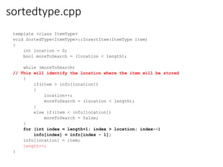 sortedtype.cpp
template <class ItemType>
void SortedType<ItemType>::InsertItem(ItemType item)
{
int location = 0;
bool moreToSearch = (location < length);
while (moreToSearch)
// This will identify the location where the item will be stored
{
if(item > info[location])
{
location++;
moreToSearch = (location < length);
}
else if(item < info[location])
moreToSearch = false;
}
for (int index = length+1; index > location; index--)
info[index] = info[index - 1];
info[location] = item;
length++;
}
 