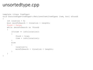 unsortedtype.cpp
template <class ItemType>
void UnsortedType<ItemType>::RetrieveItem(ItemType& item, bool &found)
{
int location = 0;
bool moreToSearch = (location < length);
found = false;
while (moreToSearch && !found)
{
if(item == info[location])
{
found = true;
item = info[location];
}
else
{
location++;
moreToSearch = (location < length);
}
}
}
 