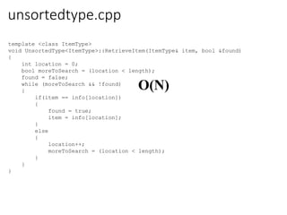unsortedtype.cpp
template <class ItemType>
void UnsortedType<ItemType>::RetrieveItem(ItemType& item, bool &found)
{
int location = 0;
bool moreToSearch = (location < length);
found = false;
while (moreToSearch && !found)
{
if(item == info[location])
{
found = true;
item = info[location];
}
else
{
location++;
moreToSearch = (location < length);
}
}
}
O(N)
 
