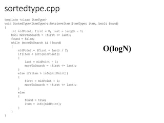 sortedtype.cpp
O(logN)
template <class ItemType>
void SortedType<ItemType>::RetrieveItem(ItemType& item, bool& found)
{
int midPoint, first = 0, last = length - 1;
bool moreToSearch = (first <= last);
found = false;
while (moreToSearch && !found)
{
midPoint = (first + last) / 2;
if(item < info[midPoint])
{
last = midPoint - 1;
moreToSearch = (first <= last);
}
else if(item > info[midPoint])
{
first = midPoint + 1;
moreToSearch = (first <= last);
}
else
{
found = true;
item = info[midPoint];
}
}
}
 