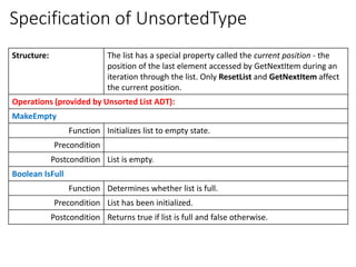 Specification of UnsortedType
Structure: The list has a special property called the current position - the
position of the last element accessed by GetNextItem during an
iteration through the list. Only ResetList and GetNextItem affect
the current position.
Operations (provided by Unsorted List ADT):
MakeEmpty
Function Initializes list to empty state.
Precondition
Postcondition List is empty.
Boolean IsFull
Function Determines whether list is full.
Precondition List has been initialized.
Postcondition Returns true if list is full and false otherwise.
 