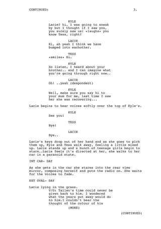 CONTINUED: 3.
KYLE
Lacie? hi, I was going to sneak
by but I thought if I saw you,
you surely saw us! *laughs* you
know Tess, right?
LACIE
Hi, ah yeah I think we have
bumped into eachother.
TESS
*smiles* Hi.
KYLE
So listen, I heard about your
brother.. and I can imagine what
you’re going through right now..
LACIE
Oh! ..yeah (despondent)
KYLE
Well, make sure you say hi to
your mum for me, last time I saw
her she was recovering...
Lacie begins to hear voices softly over the top of Kyle’s.
KYLE
See you!
TESS
Bye!
LACIE
Bye..
Lacie’s keys drop out of her hand and as she goes to pick
them up, Kyle and Tess walk away, feeling a little mixed
up. Lacie stands up and a bunch of teenage girls begin to
stare..Lacie feels it’s directed at her, she walks to her
car in a paranoid state.
INT CAR- DAY
As she gets in the car she stares into the rear view
mirror, composing herself and puts the radio on. She waits
for the voices to fade.
EXT OVAL- DAY
Lacie lying in the grass.
V/O: Tallen’s time could never be
given back to him. I wondered
what the years put away would do
to him.I couldn’t bear the
thought of the colour of his
(MORE)
(CONTINUED)
 