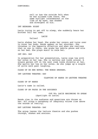 CONTINUED: 4.
cell or how the outside felt when
he was allowed time there. The
same sunlight incandescent on the
lids of my eyes, was shaded
and divergent on his.
INT BEDROOM- NIGHT
Lacie trying to get off to sleep, she suddenly hears her
brother call her name.
LACIE
Tallen?
Lacie shakes her head. She grabs her covers and turns over
to cover her body. Hands appear on her shoulder. She
thrashes in the opposite direction and when she realises
that no one is there, she grabs her mobile phone and sits
on her bed. She plays music to calm her.
INT UNI- DAY
In preparation for her presentation, Lacie sips tea with
her notes on her lap. She is nervous and looks around. A
single person off in the next room looks directly at her.
She spills her tea on her notes. As she jumps up a couple
of girls walk past laughing.
CLOSE UP ON HER NOTES- THE WORDS SMUDGED.
INT LECTURE THEATRE- DAY
CLAPPING OF HANDS IN LECTURE THEATRE
CLOSE UP OF HANDS
Lacie’s name is called.
CLOSE UP ON FACES IN THE AUDIENCE
CUT TO: LACIE BEGINNING TO SPEAK
(Spotlight on Lacie)
Hands rise in the audience and questions are thrown at
her. All along a cacophony of imaginary voices rise above
the sounds of reality.
EXT LECTURE THEATRE- DAY
The group leaves the lecture theatre and she pushes
through, shaken and anxious.
 