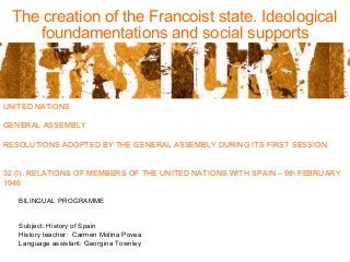 The creation of the Francoist state. Ideological
foundamentations and social supports
UNITED NATIONS
GENERAL ASSEMBLY
RESOLUTIONS ADOPTED BY THE GENERAL ASSEMBLY DURING ITS FIRST SESSION
32 (I). RELATIONS OF MEMBERS OF THE UNITED NATIONS WITH SPAIN – 9th FEBRUARY
1946
BILINGUAL PROGRAMME
Subject: History of Spain
History teacher: Carmen Molina Povea
Language assistant: Georgina Townley
 
