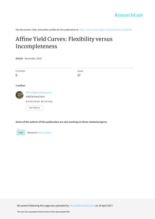 See	discussions,	stats,	and	author	profiles	for	this	publication	at:	https://www.researchgate.net/publication/316441363
Affine	Yield	Curves:	Flexibility	versus
Incompleteness
Article	·	November	2016
CITATIONS
0
READS
27
1	author:
Some	of	the	authors	of	this	publication	are	also	working	on	these	related	projects:
Research	View	project
Dhia	Eddine	Barbouche
ENSTA	ParisTech
1	PUBLICATION			0	CITATIONS			
SEE	PROFILE
All	content	following	this	page	was	uploaded	by	Dhia	Eddine	Barbouche	on	24	April	2017.
The	user	has	requested	enhancement	of	the	downloaded	file.
 