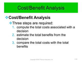 Cost/Benefit Analysis
Cost/Benefit Analysis
Three steps are required:
1. compute the total costs associated with a
decision
2. estimate the total benefits from the
decision
3. compare the total costs with the total
benefits
Copyright ©2017 Pearson Education, Inc. 4-19
 
