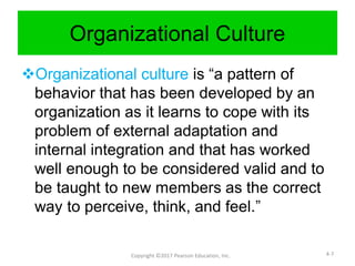 Organizational Culture
Organizational culture is “a pattern of
behavior that has been developed by an
organization as it learns to cope with its
problem of external adaptation and
internal integration and that has worked
well enough to be considered valid and to
be taught to new members as the correct
way to perceive, think, and feel.”
Copyright ©2017 Pearson Education, Inc. 4-7
 