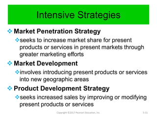 Intensive Strategies
 Market Penetration Strategy
seeks to increase market share for present
products or services in present markets through
greater marketing efforts
 Market Development
involves introducing present products or services
into new geographic areas
 Product Development Strategy
seeks increased sales by improving or modifying
present products or services
Copyright ©2017 Pearson Education, Inc. 5-11
 