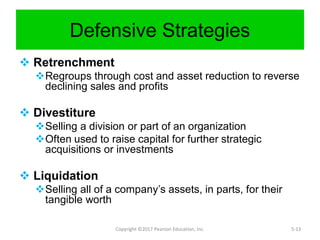 Defensive Strategies
 Retrenchment
Regroups through cost and asset reduction to reverse
declining sales and profits
 Divestiture
Selling a division or part of an organization
Often used to raise capital for further strategic
acquisitions or investments
 Liquidation
Selling all of a company’s assets, in parts, for their
tangible worth
Copyright ©2017 Pearson Education, Inc. 5-13
 