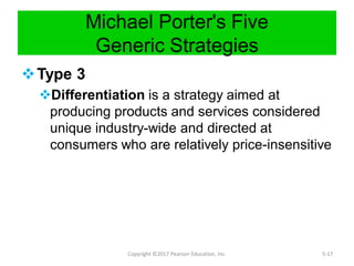 Michael Porter's Five
Generic Strategies
Type 3
Differentiation is a strategy aimed at
producing products and services considered
unique industry-wide and directed at
consumers who are relatively price-insensitive
Copyright ©2017 Pearson Education, Inc. 5-17
 