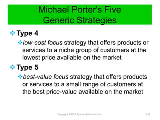 Michael Porter's Five
Generic Strategies
Type 4
low-cost focus strategy that offers products or
services to a niche group of customers at the
lowest price available on the market
Type 5
best-value focus strategy that offers products
or services to a small range of customers at
the best price-value available on the market
Copyright ©2017 Pearson Education, Inc. 5-18
 