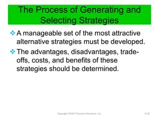 The Process of Generating and
Selecting Strategies
A manageable set of the most attractive
alternative strategies must be developed.
The advantages, disadvantages, trade-
offs, costs, and benefits of these
strategies should be determined.
Copyright ©2017 Pearson Education, Inc. 6-20
 