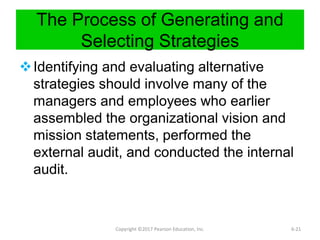 The Process of Generating and
Selecting Strategies
Identifying and evaluating alternative
strategies should involve many of the
managers and employees who earlier
assembled the organizational vision and
mission statements, performed the
external audit, and conducted the internal
audit.
Copyright ©2017 Pearson Education, Inc. 6-21
 