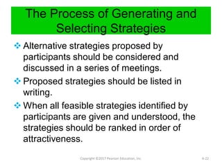 The Process of Generating and
Selecting Strategies
 Alternative strategies proposed by
participants should be considered and
discussed in a series of meetings.
 Proposed strategies should be listed in
writing.
 When all feasible strategies identified by
participants are given and understood, the
strategies should be ranked in order of
attractiveness.
Copyright ©2017 Pearson Education, Inc. 6-22
 