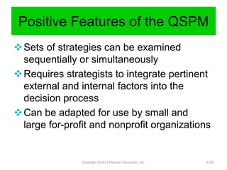 Positive Features of the QSPM
Sets of strategies can be examined
sequentially or simultaneously
Requires strategists to integrate pertinent
external and internal factors into the
decision process
Can be adapted for use by small and
large for-profit and nonprofit organizations
Copyright ©2017 Pearson Education, Inc. 6-59
 