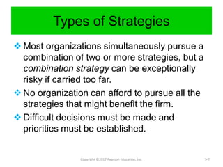 Types of Strategies
 Most organizations simultaneously pursue a
combination of two or more strategies, but a
combination strategy can be exceptionally
risky if carried too far.
 No organization can afford to pursue all the
strategies that might benefit the firm.
 Difficult decisions must be made and
priorities must be established.
Copyright ©2017 Pearson Education, Inc. 5-7
 