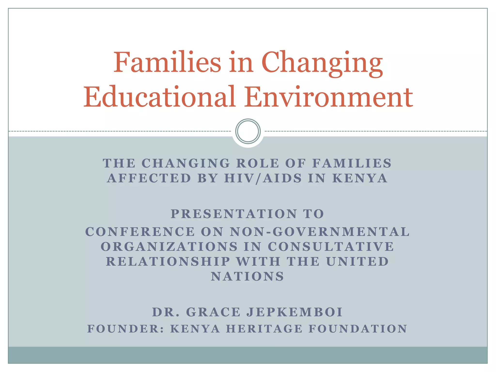Families in Changing
Educational Environment

 THE CHANGING ROLE OF FAMILIES
 AFFECTED BY HIV/AIDS IN KENYA

        PRESENTATION TO
CONFERENCE ON NON-GOVERNMENTAL
 ORGANIZATIONS IN CONSULTATIVE
  RELATIONSHIP WITH THE UNITED
            NATIONS

      DR. GRACE JEPKEMBOI
FOUNDER: KENYA HERITAGE FOUNDATION
 