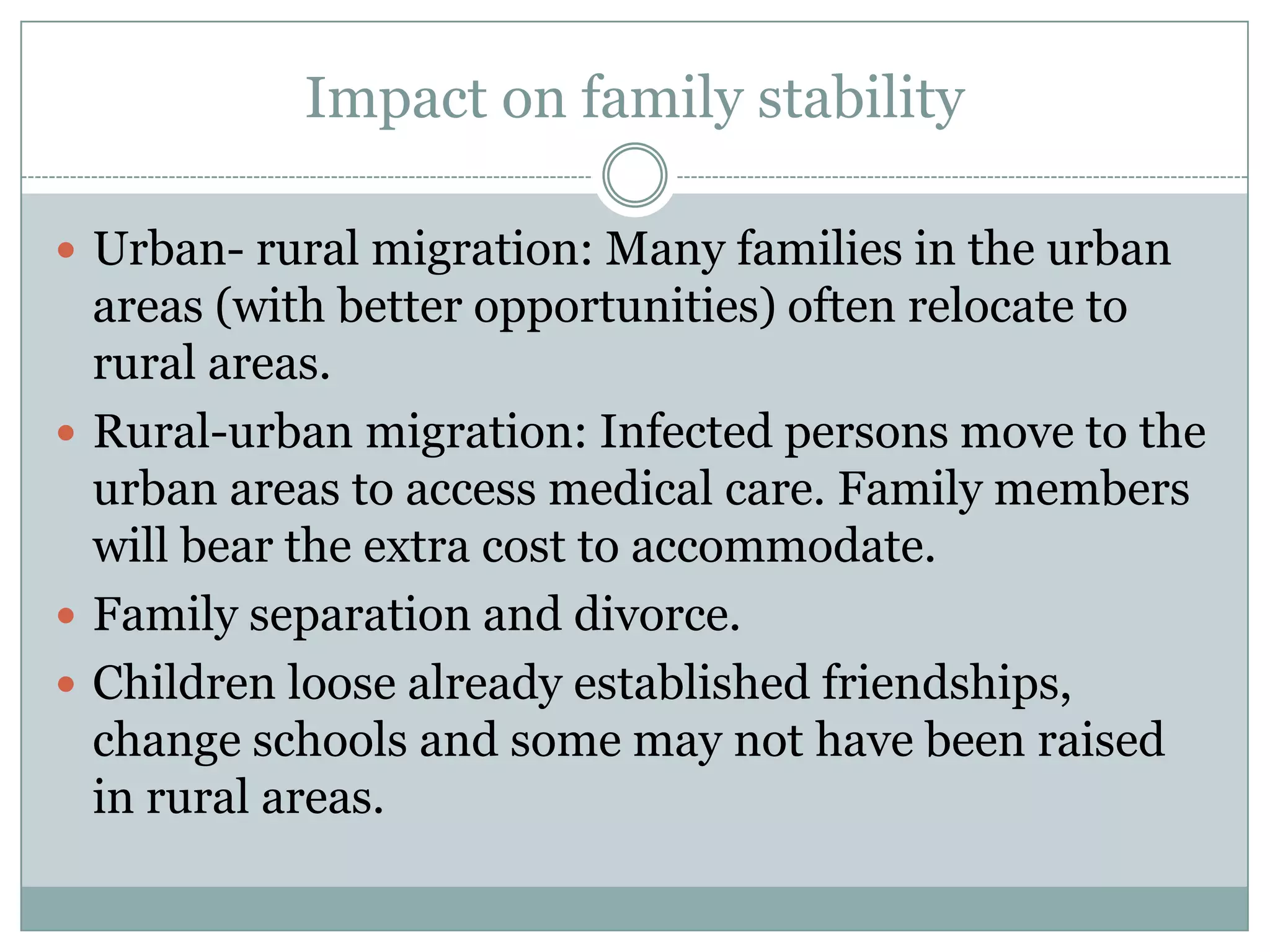 Impact on family stability

 Urban- rural migration: Many families in the urban
  areas (with better opportunities) often relocate to
  rural areas.
 Rural-urban migration: Infected persons move to the
  urban areas to access medical care. Family members
  will bear the extra cost to accommodate.
 Family separation and divorce.
 Children loose already established friendships,
  change schools and some may not have been raised
  in rural areas.
 