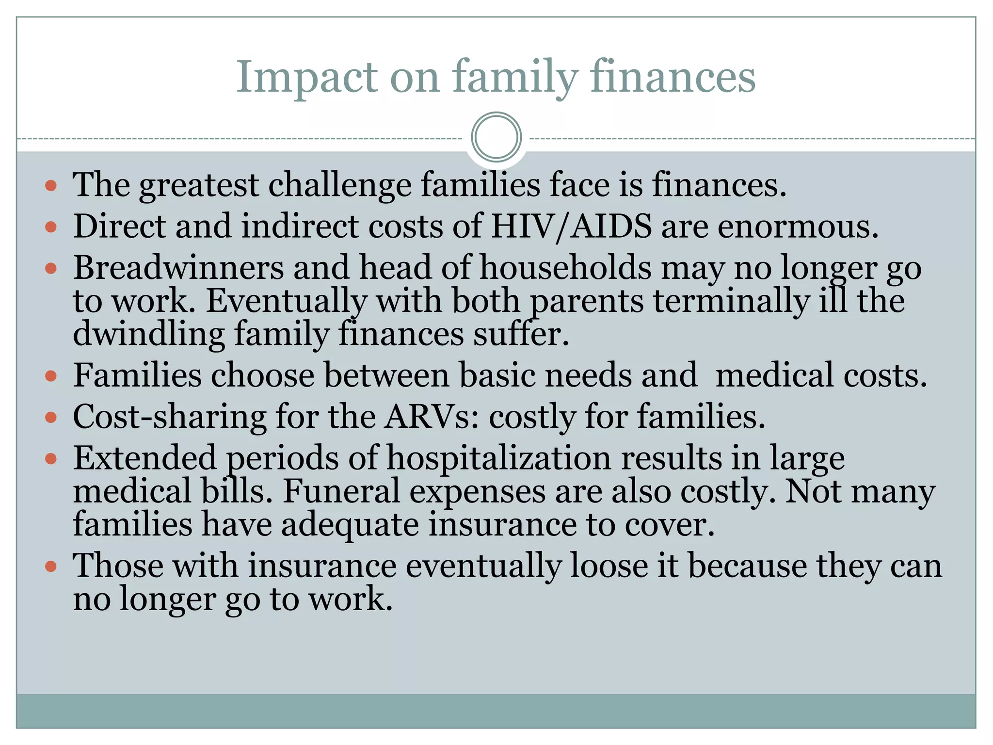 Impact on family finances

 The greatest challenge families face is finances.
 Direct and indirect costs of HIV/AIDS are enormous.
 Breadwinners and head of households may no longer go
    to work. Eventually with both parents terminally ill the
    dwindling family finances suffer.
   Families choose between basic needs and medical costs.
   Cost-sharing for the ARVs: costly for families.
   Extended periods of hospitalization results in large
    medical bills. Funeral expenses are also costly. Not many
    families have adequate insurance to cover.
   Those with insurance eventually loose it because they can
    no longer go to work.
 