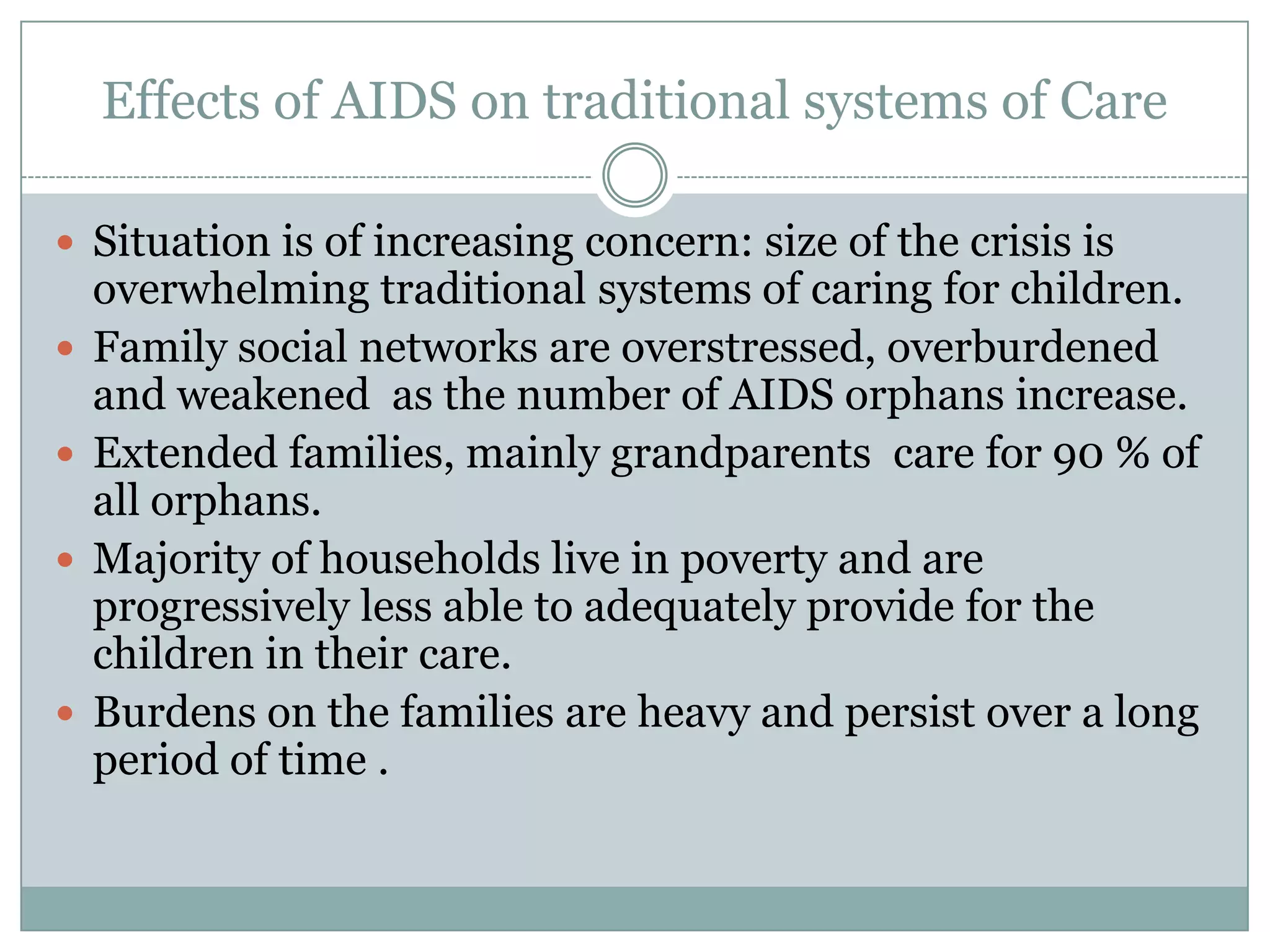 Effects of AIDS on traditional systems of Care

 Situation is of increasing concern: size of the crisis is
    overwhelming traditional systems of caring for children.
   Family social networks are overstressed, overburdened
    and weakened as the number of AIDS orphans increase.
   Extended families, mainly grandparents care for 90 % of
    all orphans.
   Majority of households live in poverty and are
    progressively less able to adequately provide for the
    children in their care.
   Burdens on the families are heavy and persist over a long
    period of time .
 