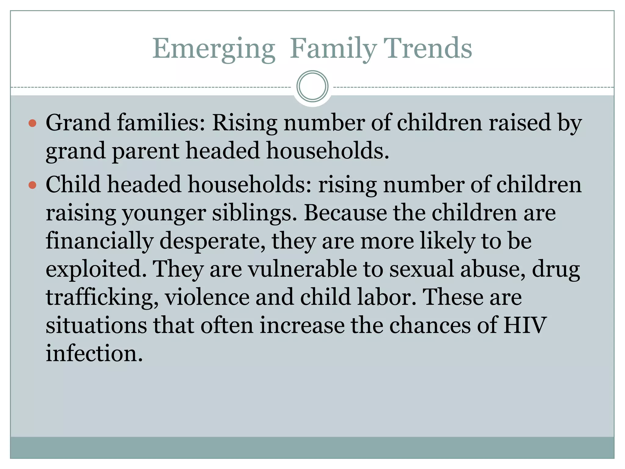 Emerging Family Trends

 Grand families: Rising number of children raised by
  grand parent headed households.
 Child headed households: rising number of children
  raising younger siblings. Because the children are
  financially desperate, they are more likely to be
  exploited. They are vulnerable to sexual abuse, drug
  trafficking, violence and child labor. These are
  situations that often increase the chances of HIV
  infection.
 