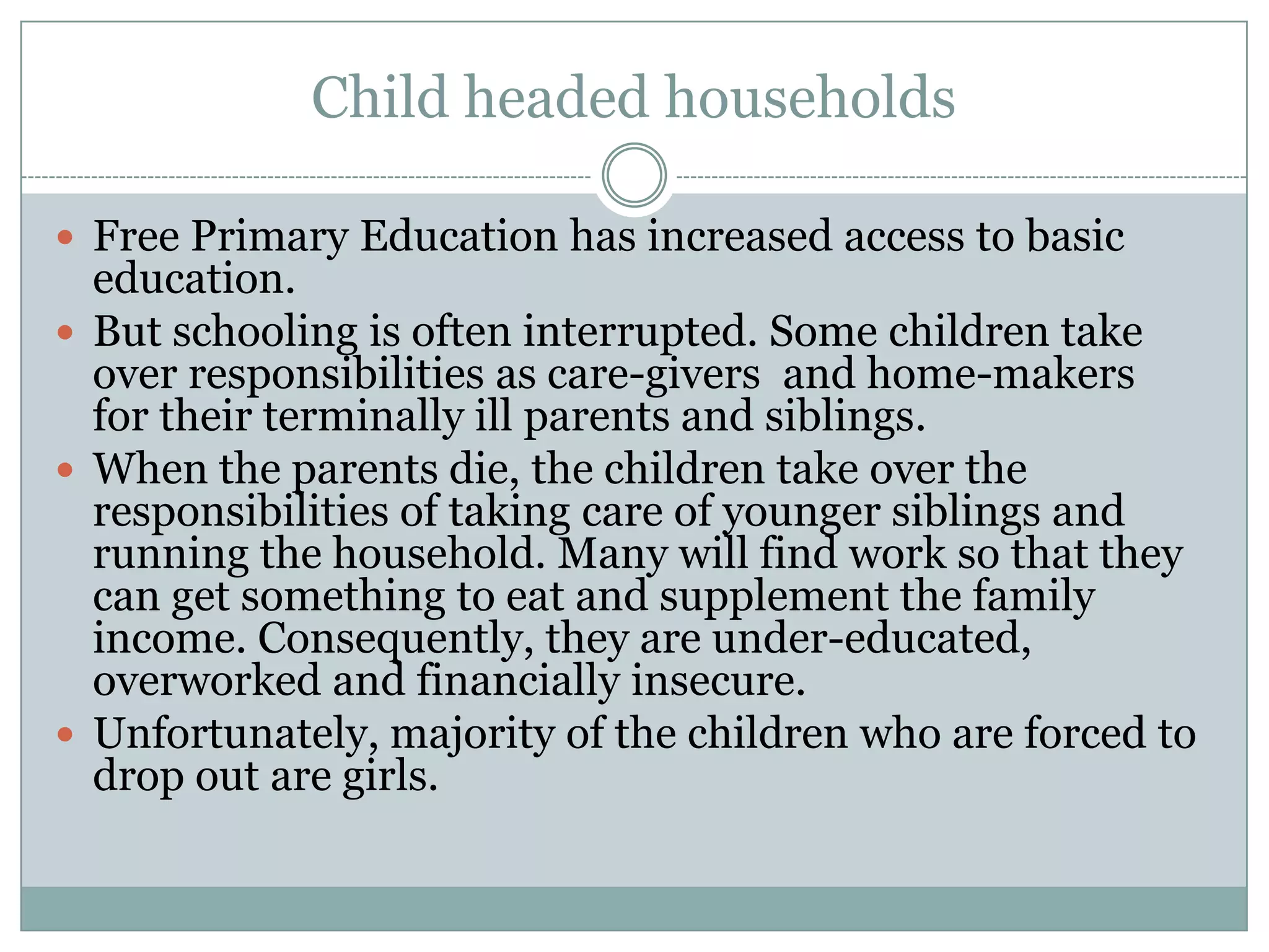 Child headed households

 Free Primary Education has increased access to basic
  education.
 But schooling is often interrupted. Some children take
  over responsibilities as care-givers and home-makers
  for their terminally ill parents and siblings.
 When the parents die, the children take over the
  responsibilities of taking care of younger siblings and
  running the household. Many will find work so that they
  can get something to eat and supplement the family
  income. Consequently, they are under-educated,
  overworked and financially insecure.
 Unfortunately, majority of the children who are forced to
  drop out are girls.
 