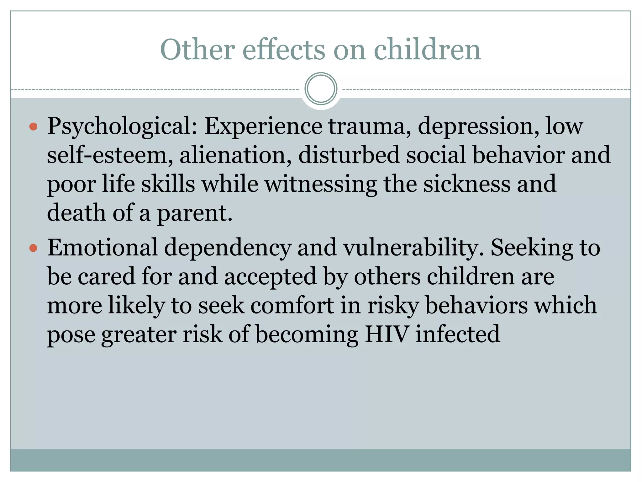 Other effects on children

 Psychological: Experience trauma, depression, low
  self-esteem, alienation, disturbed social behavior and
  poor life skills while witnessing the sickness and
  death of a parent.
 Emotional dependency and vulnerability. Seeking to
  be cared for and accepted by others children are
  more likely to seek comfort in risky behaviors which
  pose greater risk of becoming HIV infected
 