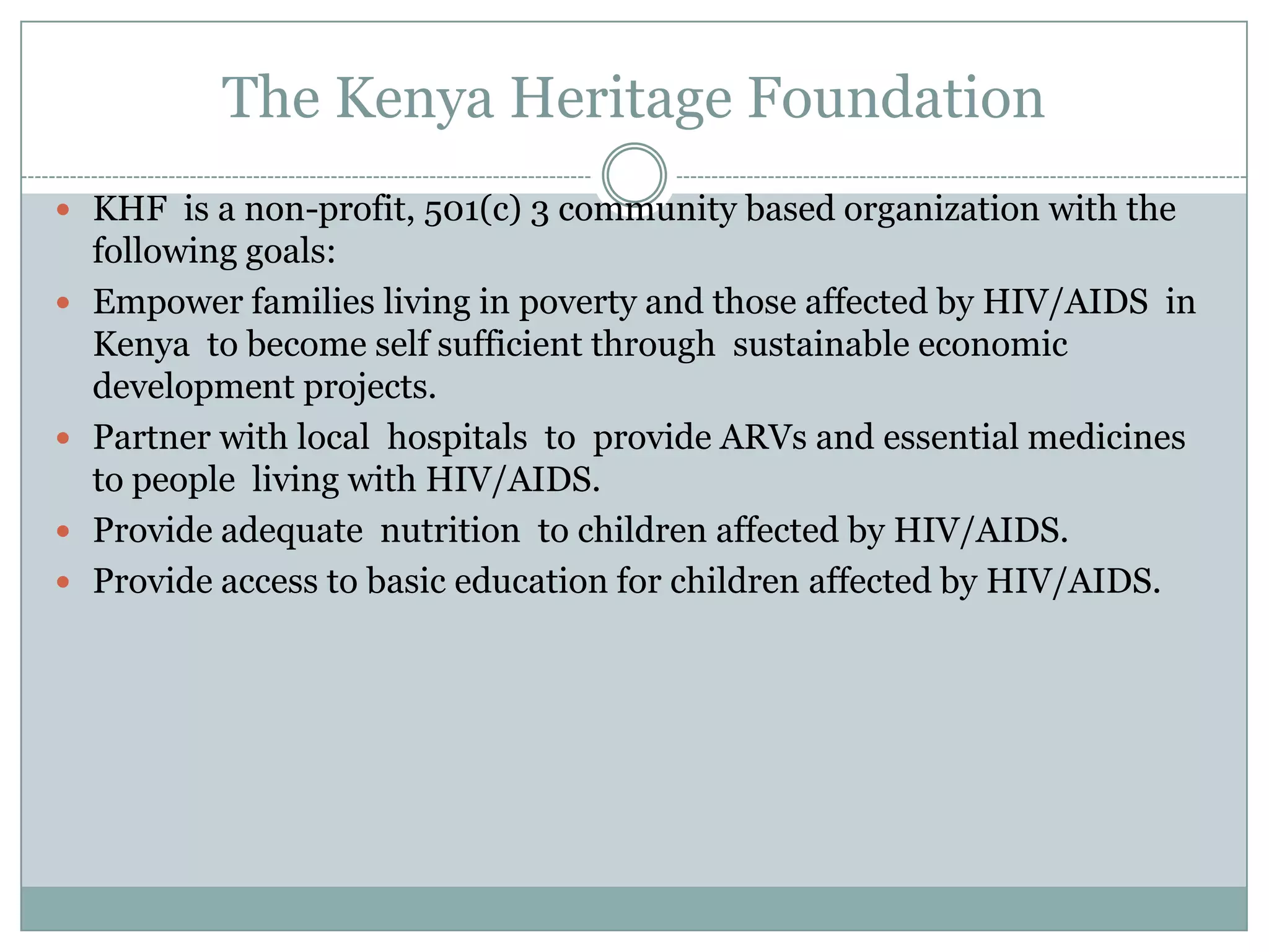 The Kenya Heritage Foundation
 KHF is a non-profit, 501(c) 3 community based organization with the
    following goals:
   Empower families living in poverty and those affected by HIV/AIDS in
    Kenya to become self sufficient through sustainable economic
    development projects.
   Partner with local hospitals to provide ARVs and essential medicines
    to people living with HIV/AIDS.
   Provide adequate nutrition to children affected by HIV/AIDS.
   Provide access to basic education for children affected by HIV/AIDS.
 