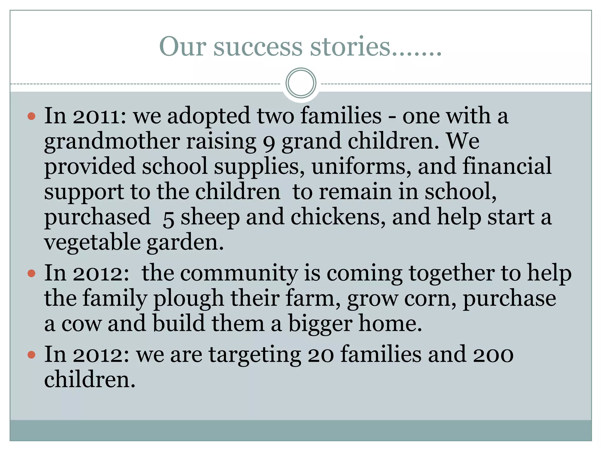 Our success stories…….

 In 2011: we adopted two families - one with a
  grandmother raising 9 grand children. We
  provided school supplies, uniforms, and financial
  support to the children to remain in school,
  purchased 5 sheep and chickens, and help start a
  vegetable garden.
 In 2012: the community is coming together to help
  the family plough their farm, grow corn, purchase
  a cow and build them a bigger home.
 In 2012: we are targeting 20 families and 200
  children.
 