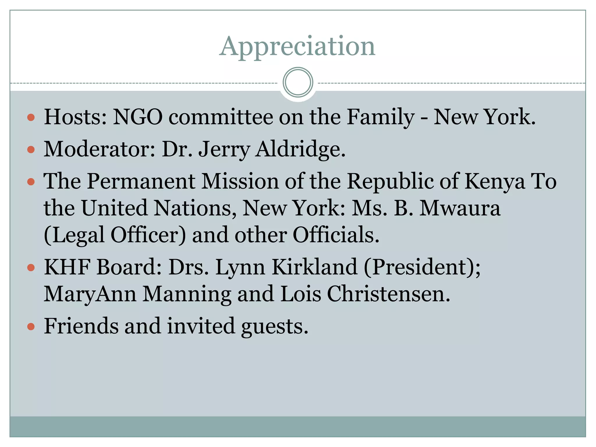Appreciation

 Hosts: NGO committee on the Family - New York.
 Moderator: Dr. Jerry Aldridge.
 The Permanent Mission of the Republic of Kenya To
  the United Nations, New York: Ms. B. Mwaura
  (Legal Officer) and other Officials.
 KHF Board: Drs. Lynn Kirkland (President);
  MaryAnn Manning and Lois Christensen.
 Friends and invited guests.
 
