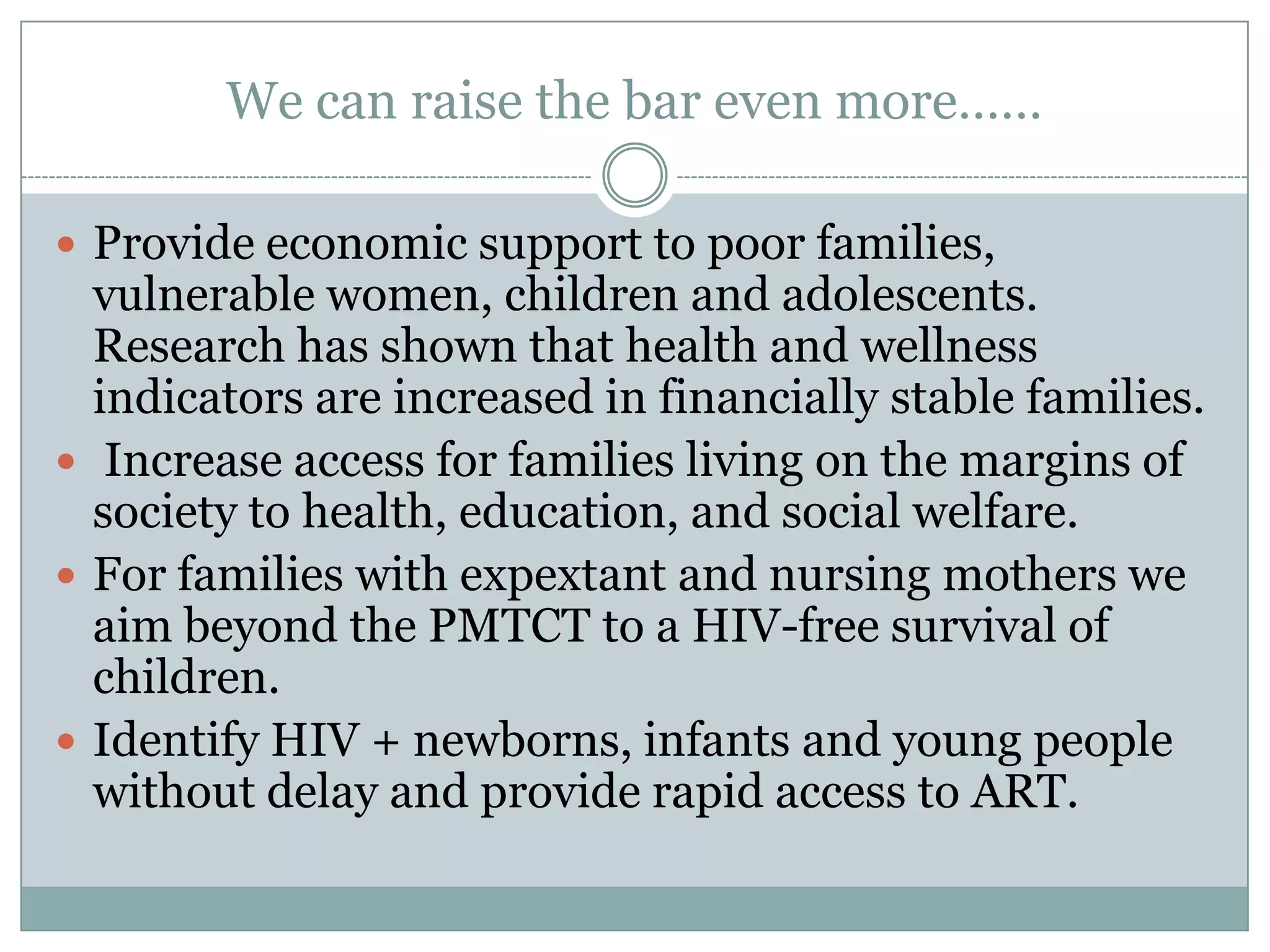 We can raise the bar even more……

 Provide economic support to poor families,
  vulnerable women, children and adolescents.
  Research has shown that health and wellness
  indicators are increased in financially stable families.
 Increase access for families living on the margins of
  society to health, education, and social welfare.
 For families with expextant and nursing mothers we
  aim beyond the PMTCT to a HIV-free survival of
  children.
 Identify HIV + newborns, infants and young people
  without delay and provide rapid access to ART.
 