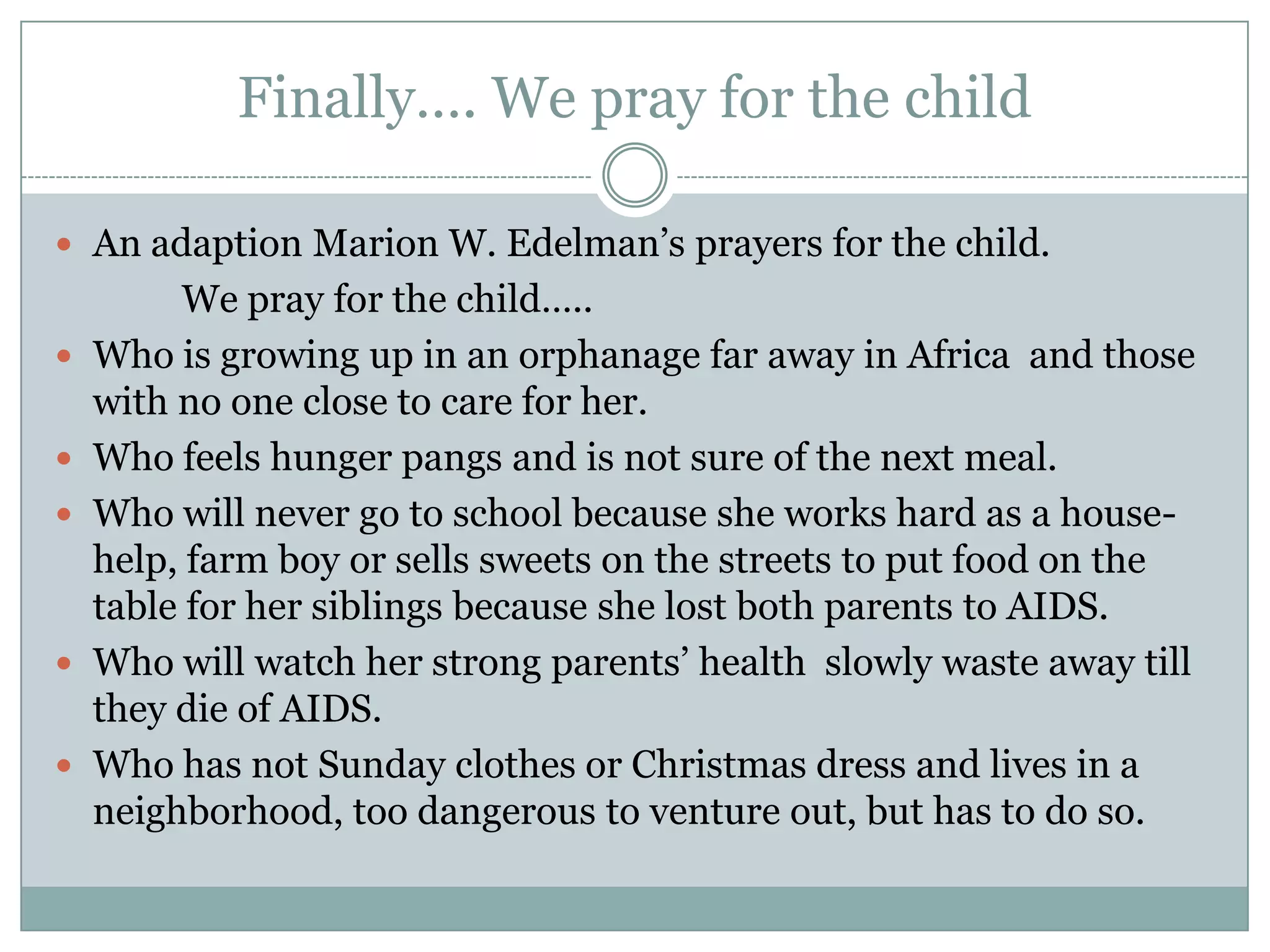 Finally…. We pray for the child

 An adaption Marion W. Edelman’s prayers for the child.
         We pray for the child…..
   Who is growing up in an orphanage far away in Africa and those
    with no one close to care for her.
   Who feels hunger pangs and is not sure of the next meal.
   Who will never go to school because she works hard as a house-
    help, farm boy or sells sweets on the streets to put food on the
    table for her siblings because she lost both parents to AIDS.
   Who will watch her strong parents’ health slowly waste away till
    they die of AIDS.
   Who has not Sunday clothes or Christmas dress and lives in a
    neighborhood, too dangerous to venture out, but has to do so.
 