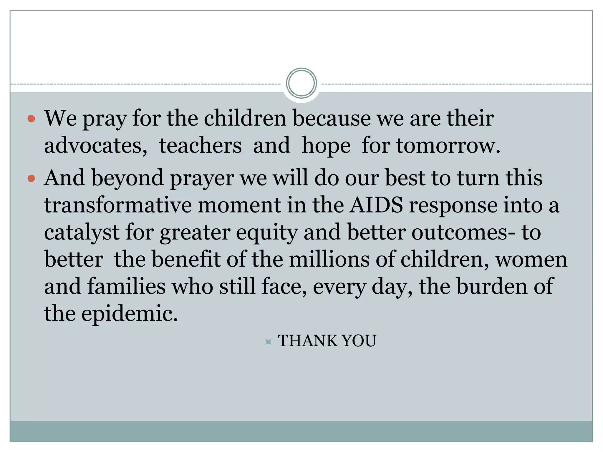  We pray for the children because we are their
  advocates, teachers and hope for tomorrow.
 And beyond prayer we will do our best to turn this
  transformative moment in the AIDS response into a
  catalyst for greater equity and better outcomes- to
  better the benefit of the millions of children, women
  and families who still face, every day, the burden of
  the epidemic.
                           THANK YOU
 