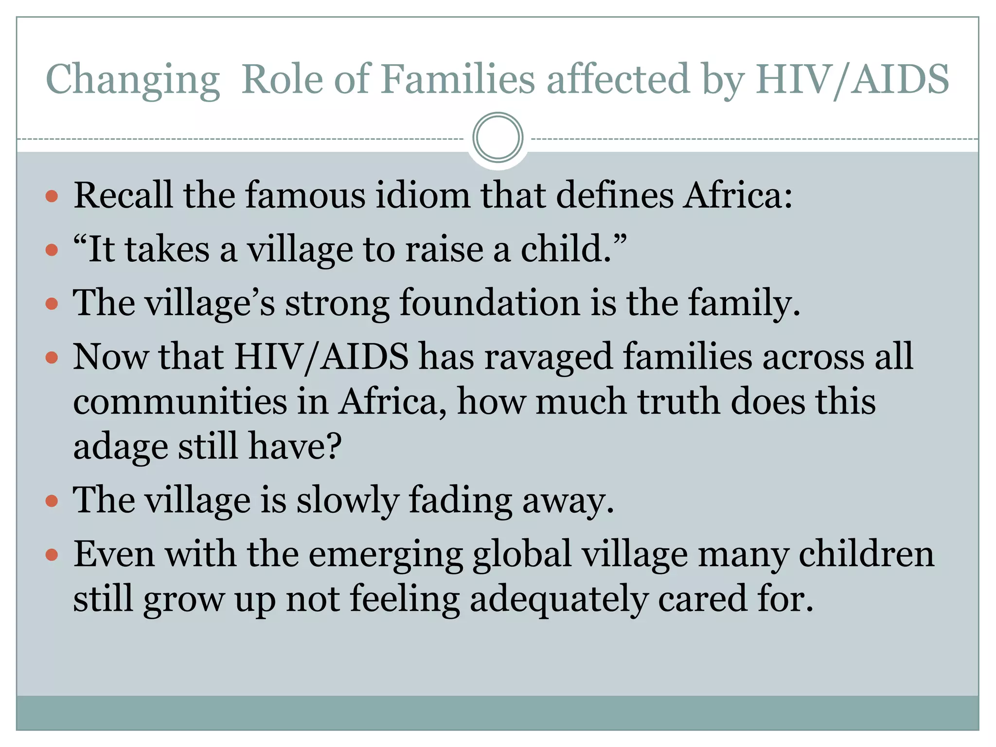 Changing Role of Families affected by HIV/AIDS

 Recall the famous idiom that defines Africa:
 “It takes a village to raise a child.”
 The village’s strong foundation is the family.
 Now that HIV/AIDS has ravaged families across all
  communities in Africa, how much truth does this
  adage still have?
 The village is slowly fading away.
 Even with the emerging global village many children
  still grow up not feeling adequately cared for.
 