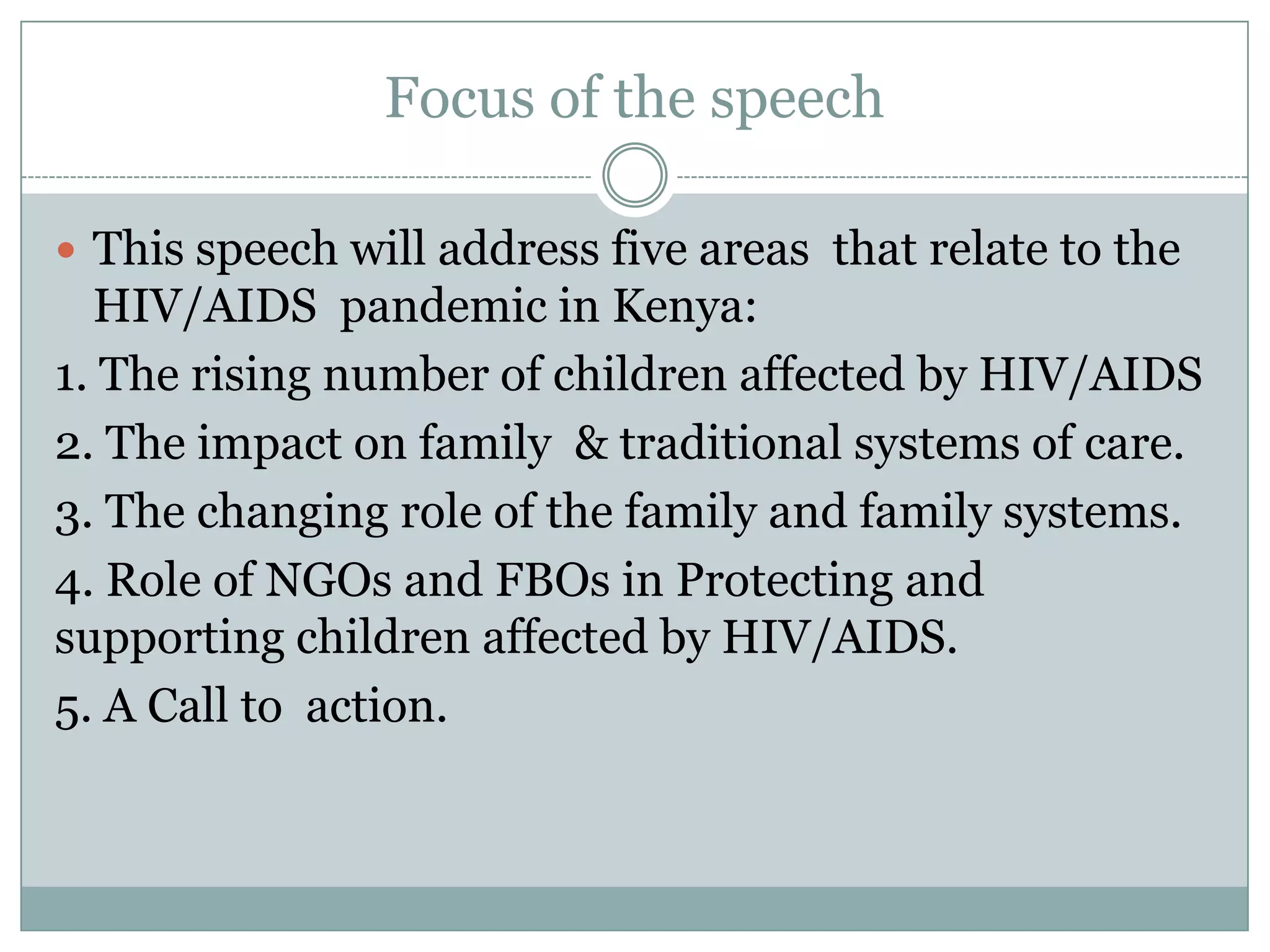 Focus of the speech

 This speech will address five areas that relate to the
  HIV/AIDS pandemic in Kenya:
1. The rising number of children affected by HIV/AIDS
2. The impact on family & traditional systems of care.
3. The changing role of the family and family systems.
4. Role of NGOs and FBOs in Protecting and
supporting children affected by HIV/AIDS.
5. A Call to action.
 