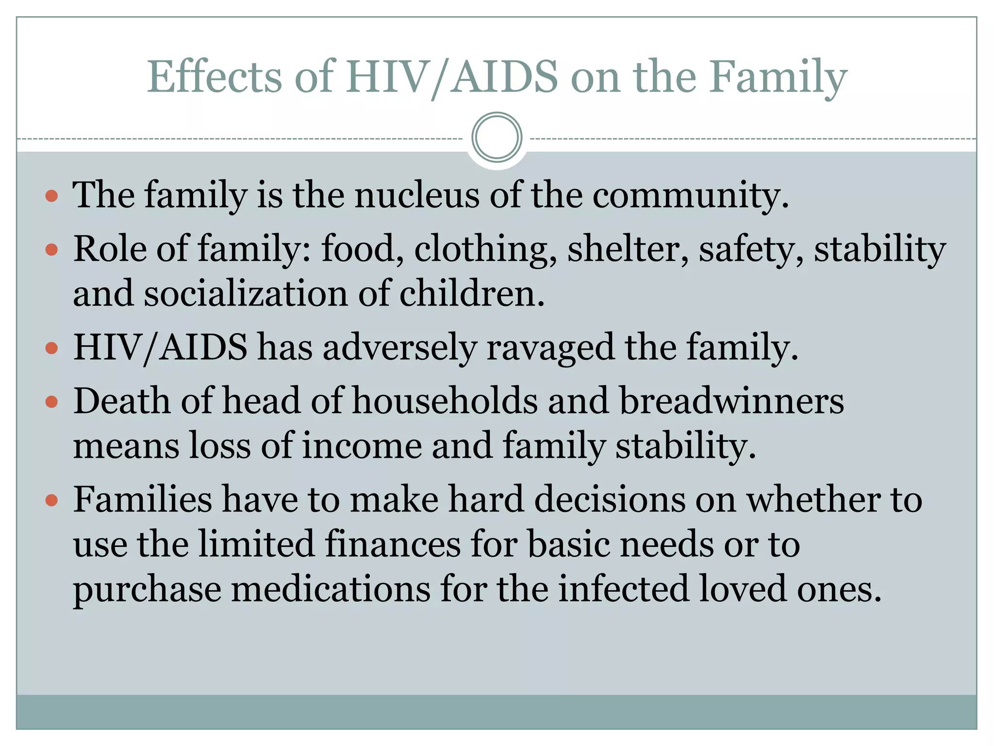 Effects of HIV/AIDS on the Family

 The family is the nucleus of the community.
 Role of family: food, clothing, shelter, safety, stability
  and socialization of children.
 HIV/AIDS has adversely ravaged the family.
 Death of head of households and breadwinners
  means loss of income and family stability.
 Families have to make hard decisions on whether to
  use the limited finances for basic needs or to
  purchase medications for the infected loved ones.
 