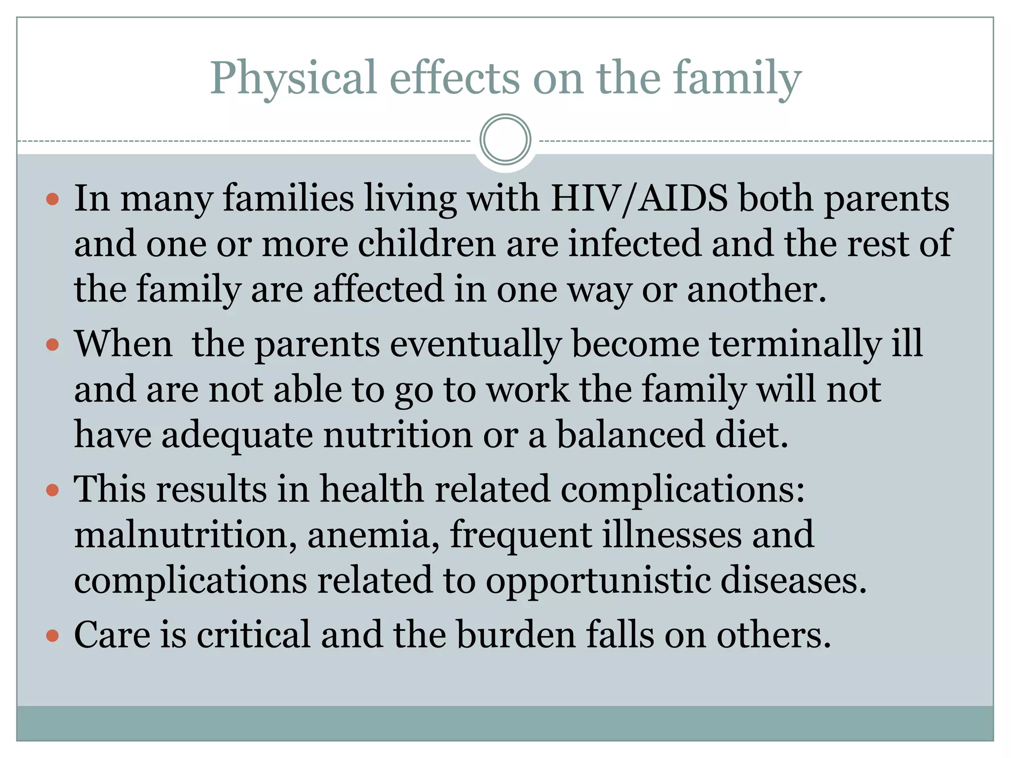 Physical effects on the family

 In many families living with HIV/AIDS both parents
  and one or more children are infected and the rest of
  the family are affected in one way or another.
 When the parents eventually become terminally ill
  and are not able to go to work the family will not
  have adequate nutrition or a balanced diet.
 This results in health related complications:
  malnutrition, anemia, frequent illnesses and
  complications related to opportunistic diseases.
 Care is critical and the burden falls on others.
 