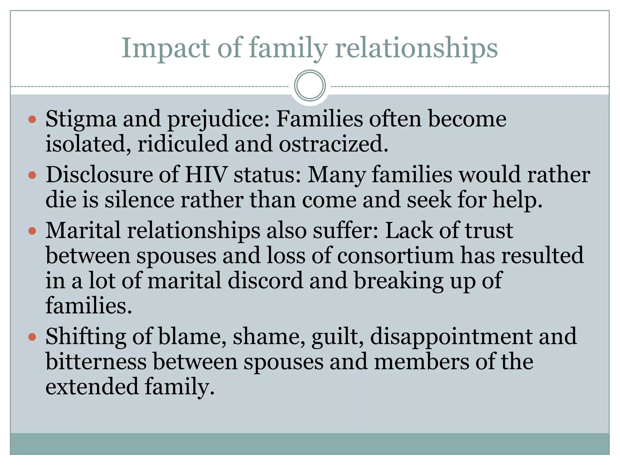 Impact of family relationships

 Stigma and prejudice: Families often become
  isolated, ridiculed and ostracized.
 Disclosure of HIV status: Many families would rather
  die is silence rather than come and seek for help.
 Marital relationships also suffer: Lack of trust
  between spouses and loss of consortium has resulted
  in a lot of marital discord and breaking up of
  families.
 Shifting of blame, shame, guilt, disappointment and
  bitterness between spouses and members of the
  extended family.
 
