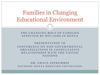 Families in Changing
Educational Environment

 THE CHANGING ROLE OF FAMILIES
 AFFECTED BY HIV/AIDS IN KENYA

        PRESENTATION TO
CONFERENCE ON NON-GOVERNMENTAL
 ORGANIZATIONS IN CONSULTATIVE
  RELATIONSHIP WITH THE UNITED
            NATIONS

      DR. GRACE JEPKEMBOI
FOUNDER: KENYA HERITAGE FOUNDATION
 