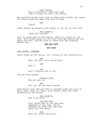 9.
AUNT RACHEL
That’s fantastic! Jamie has some
news to share to! Don’t you Jamie?
Mya and Aunt Rachel both look to Jamie with smiles, but Jamie
is looking down and away from both of them.
MYA
Jamie?
Jamie stands up abruptly and starts to run out of the room.
MYA (CONT'D)
Jamie wait please!
Just as Jamie gets to the stairs, there is a knock at the
door. Aunt Rachel walks to the front with Mya behind her and
opens the door. Officer Pike is there with Ben standing
behind him.
END ACT FOUR
ACT FIVE
INT. HOUSE - EVENING
Jamie stays by the stairs, but listens to the conversation.
MYA
What the hell is he doing here?
BEN
Mya I--
MYA
Don’t fucking talk to me.
Officer Pike pauses.
OFFICER PIKE
May we come in?
MYA
YOU can. HE can stay outside.
Aunt Rachel lets Officer Pike in and Mya slams the door in
Ben’s face. They all take a seat except Jamie who stays
listening by the stairs.
MYA (CONT'D)
Why is he here?
OFFICER PIKE
Your father saw in the news what
happened to your mom, and he
reached out about the case and
about you and Jamie.
MYA
Have you found David yet?
9.
 