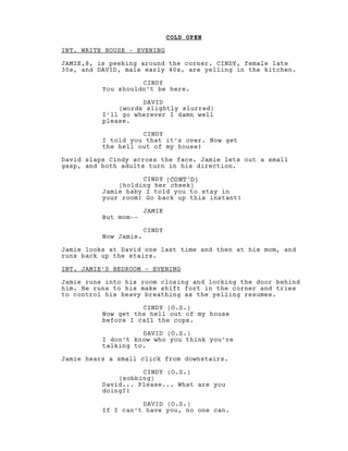 COLD OPEN
INT. WRITE HOUSE - EVENING
JAMIE,8, is peeking around the corner. CINDY, female late
30s, and DAVID, male early 40s, are yelling in the kitchen.
CINDY
You shouldn’t be here.
DAVID
(words slightly slurred)
I’ll go wherever I damn well
please.
CINDY
I told you that it’s over. Now get
the hell out of my house!
David slaps Cindy across the face. Jamie lets out a small
gasp, and both adults turn in his direction.
CINDY (CONT'D)
(holding her cheek)
Jamie baby I told you to stay in
your room! Go back up this instant!
JAMIE
But mom--
CINDY
Now Jamie.
Jamie looks at David one last time and then at his mom, and
runs back up the stairs.
INT. JAMIE’S BEDROOM - EVENING
Jamie runs into his room closing and locking the door behind
him. He runs to his make shift fort in the corner and tries
to control his heavy breathing as the yelling resumes.
CINDY (O.S.)
Now get the hell out of my house
before I call the cops.
DAVID (O.S.)
I don’t know who you think you’re
talking to.
Jamie hears a small click from downstairs.
CINDY (O.S.)
(sobbing)
David... Please... What are you
doing?!
DAVID (O.S.)
If I can’t have you, no one can.
 
