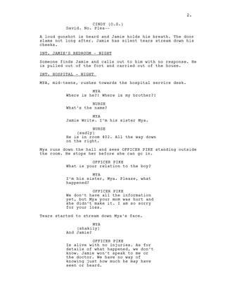 2.
CINDY (O.S.)
David. No. Plea--
A loud gunshot is heard and Jamie holds his breath. The door
slams not long after. Jamie has silent tears stream down his
cheeks.
INT. JAMIE’S BEDROOM - NIGHT
Someone finds Jamie and calls out to him with no response. He
is pulled out of the fort and carried out of the house.
INT. HOSPITAL - NIGHT
MYA, mid-teens, rushes towards the hospital service desk.
MYA
Where is he?! Where is my brother?!
NURSE
What’s the name?
MYA
Jamie Write. I’m his sister Mya.
NURSE
(sadly)
He is in room 402. All the way down
on the right.
Mya runs down the hall and sees OFFICER PIKE standing outside
the room. He stops her before she can go in.
OFFICER PIKE
What is your relation to the boy?
MYA
I’m his sister, Mya. Please, what
happened?
OFFICER PIKE
We don’t have all the information
yet, but Mya your mom was hurt and
she didn’t make it. I am so sorry
for your loss.
Tears started to stream down Mya’s face.
MYA
(shakily)
And Jamie?
OFFICER PIKE
Is alive with no injuries. As for
details of what happened, we don’t
know. Jamie won’t speak to me or
the doctor. We have no way of
knowing just how much he may have
seen or heard.
2.
 