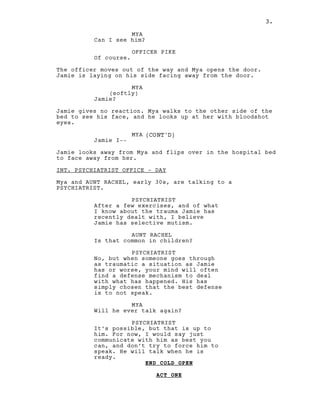 3.
MYA
Can I see him?
OFFICER PIKE
Of course.
The officer moves out of the way and Mya opens the door.
Jamie is laying on his side facing away from the door.
MYA
(softly)
Jamie?
Jamie gives no reaction. Mya walks to the other side of the
bed to see his face, and he looks up at her with bloodshot
eyes.
MYA (CONT'D)
Jamie I--
Jamie looks away from Mya and flips over in the hospital bed
to face away from her.
INT. PSYCHIATRIST OFFICE - DAY
Mya and AUNT RACHEL, early 30s, are talking to a
PSYCHIATRIST.
PSYCHIATRIST
After a few exercises, and of what
I know about the trauma Jamie has
recently dealt with, I believe
Jamie has selective mutism.
AUNT RACHEL
Is that common in children?
PSYCHIATRIST
No, but when someone goes through
as traumatic a situation as Jamie
has or worse, your mind will often
find a defense mechanism to deal
with what has happened. His has
simply chosen that the best defense
is to not speak.
MYA
Will he ever talk again?
PSYCHIATRIST
It’s possible, but that is up to
him. For now, I would say just
communicate with him as best you
can, and don’t try to force him to
speak. He will talk when he is
ready.
END COLD OPEN
ACT ONE
3.
 